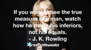  If you want to see the true measure of a man, watch how he treats his inferiors, not his equals. - J. K. Rowling